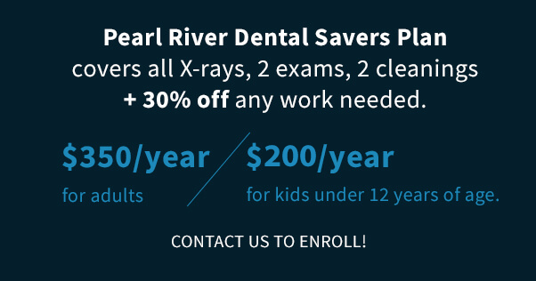 Pearl River Dental Savers Plan covers all X-rays, 2 exams, 2 cleanings + 30% off any work needed. $350/year for adults, $200/year for kids under 12 years of age. Contact us to enroll!